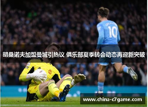 胡桑诺夫加盟曼城引热议 俱乐部夏季转会动态再迎新突破 胡桑诺夫加盟曼城引热议 俱乐部夏季转会动态再迎新突破