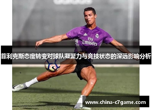 菲利克斯态度转变对球队凝聚力与竞技状态的深远影响分析 菲利克斯态度转变对球队凝聚力与竞技状态的深远影响分析