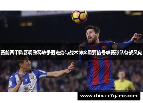 赛前西甲阵容调整释放争冠走势与战术博弈重要信号联赛球队备战风向 赛前西甲阵容调整释放争冠走势与战术博弈重要信号联赛球队备战风向